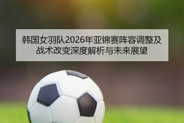 韩国女羽队2026年亚锦赛阵容调整及战术改变深度解析与未来展望