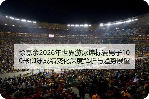 徐嘉余2026年世界游泳锦标赛男子100米仰泳成绩变化深度解析与趋势展望